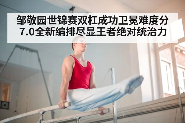 邹敬园世锦赛双杠成功卫冕难度分7.0全新编排尽显王者绝对统治力