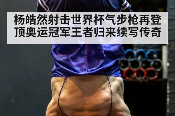 杨皓然射击世界杯气步枪再登顶奥运冠军王者归来续写传奇